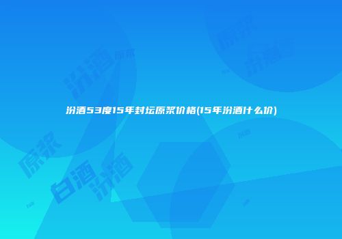 汾酒53度15年封坛原浆价格(15年汾酒什么价)