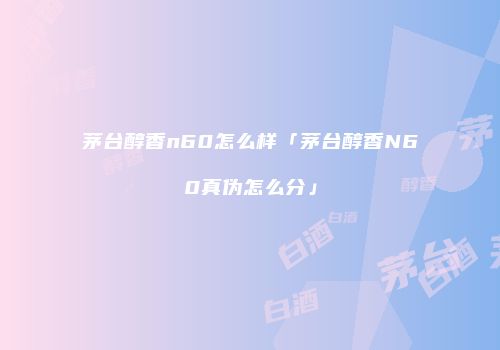 茅台醇香n60怎么样「茅台醇香N60真伪怎么分」