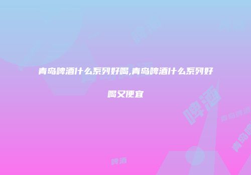 青岛啤酒什么系列好喝,青岛啤酒什么系列好喝又便宜