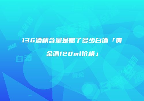 136酒精含量是喝了多少白酒「黄金酒120ml价格」