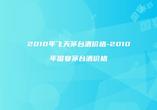 2010年飞天茅台酒价格-2010年国宴茅台酒价格