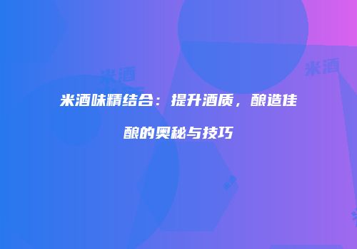 米酒味精结合：提升酒质，酿造佳酿的奥秘与技巧
