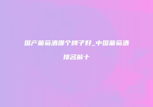 国产葡萄酒哪个牌子好_中国葡萄酒排名前十