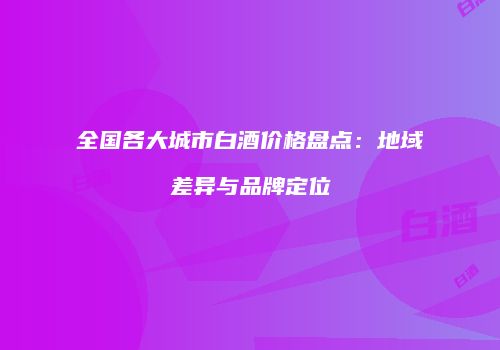 全国各大城市白酒价格盘点：地域差异与品牌定位