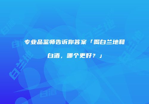 专业品鉴师告诉你答案「喝白兰地和白酒，哪个更好？」