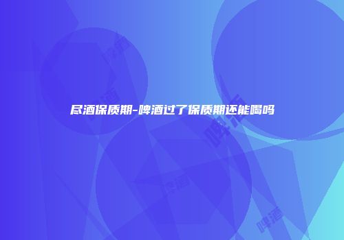 尽酒保质期-啤酒过了保质期还能喝吗