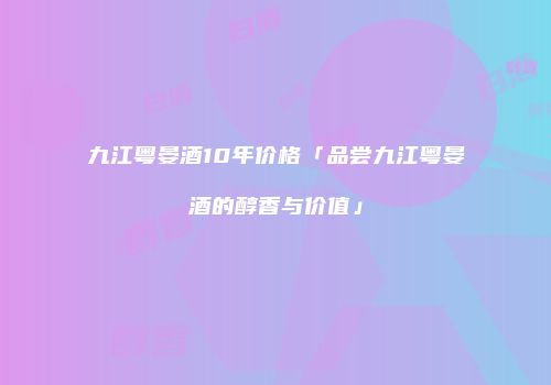 九江粤晏酒10年价格「品尝九江粤晏酒的醇香与价值」