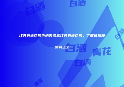 江苏元青花酒价格表品鉴江苏元青花酒，了解价格和酿制工艺