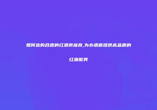 如何选购合适的红酒供应商,为办酒席提供高品质的红酒服务