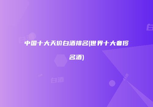 中国十大天价白酒排名(世界十大奢侈名酒)