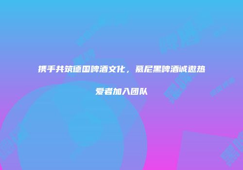 携手共筑德国啤酒文化，慕尼黑啤酒诚邀热爱者加入团队