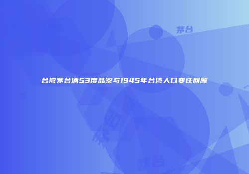 台湾茅台酒53度品鉴与1945年台湾人口变迁回顾
