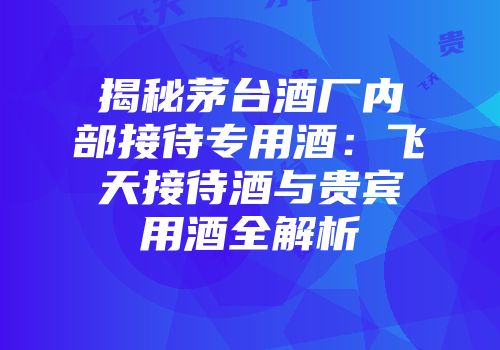 揭秘茅台酒厂内部接待专用酒：飞天接待酒与贵宾用酒全解析