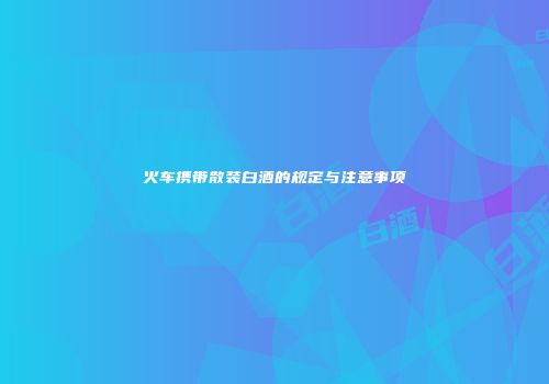火车携带散装白酒的规定与注意事项