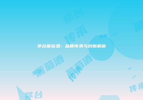 茅台葡萄酒：品质传承与创新解析
