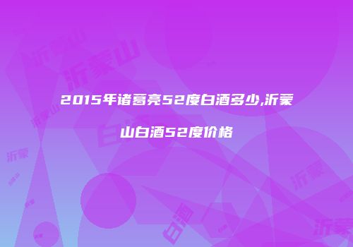 2015年诸葛亮52度白酒多少,沂蒙山白酒52度价格