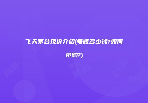 飞天茅台现价介绍(每瓶多少钱?如何抢购?)