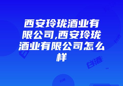 西安玲珑酒业有限公司,西安玲珑酒业有限公司怎么样