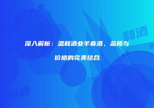 深入解析：温和酒业羊春酒，品质与价格的完美结合