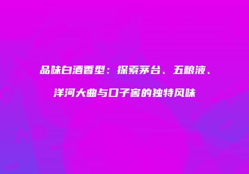 品味白酒香型：探索茅台、五粮液、洋河大曲与口子窖的独特风味