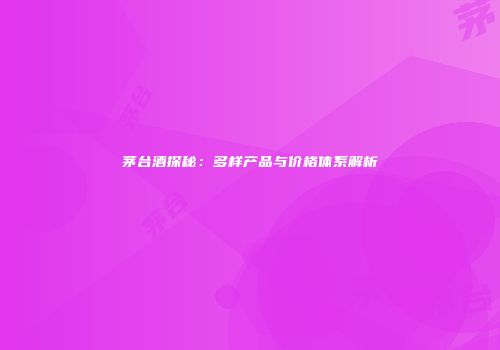 茅台酒探秘：多样产品与价格体系解析