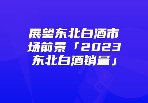 展望东北白酒市场前景「2023东北白酒销量」