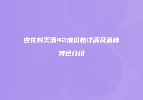 杏花村美酒42度价格详解及品牌特色介绍