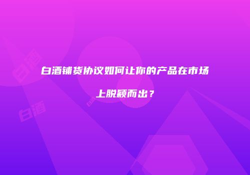 白酒铺货协议如何让你的产品在市场上脱颖而出？