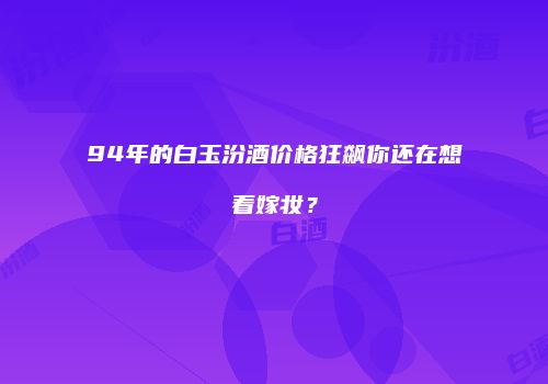 94年的白玉汾酒价格狂飙你还在想着嫁妆？