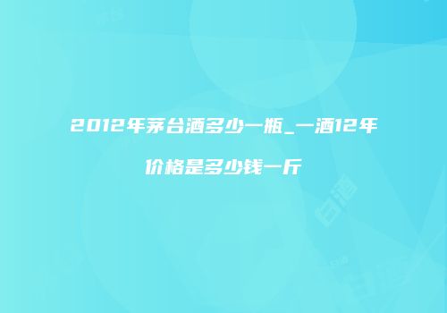 2012年茅台酒多少一瓶_一酒12年价格是多少钱一斤