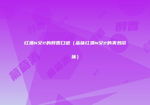 红酒N又2的醇香口感（品味红酒N又2的美妙滋味）