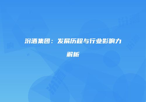 汾酒集团：发展历程与行业影响力解析
