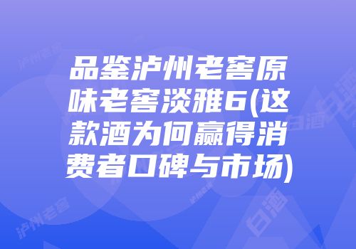 品鉴泸州老窖原味老窖淡雅6(这款酒为何赢得消费者口碑与市场)