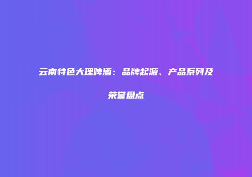 云南特色大理啤酒：品牌起源、产品系列及荣誉盘点