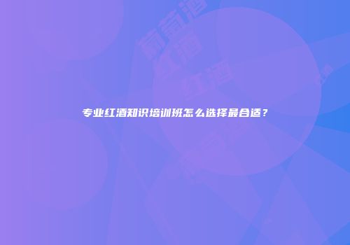 专业红酒知识培训班怎么选择最合适？