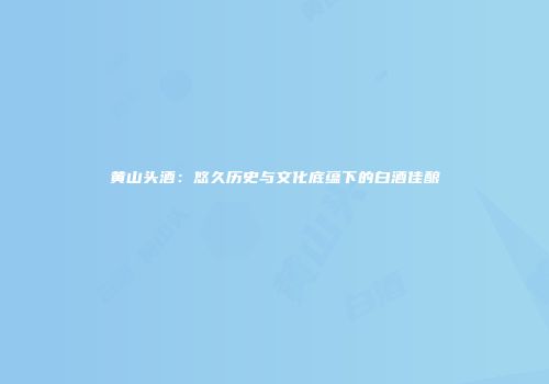 黄山头酒：悠久历史与文化底蕴下的白酒佳酿