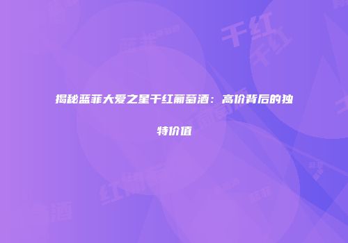 揭秘蓝菲大爱之星干红葡萄酒：高价背后的独特价值