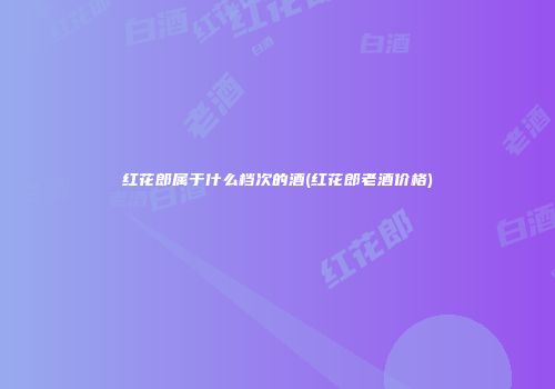 红花郎属于什么档次的酒(红花郎老酒价格)