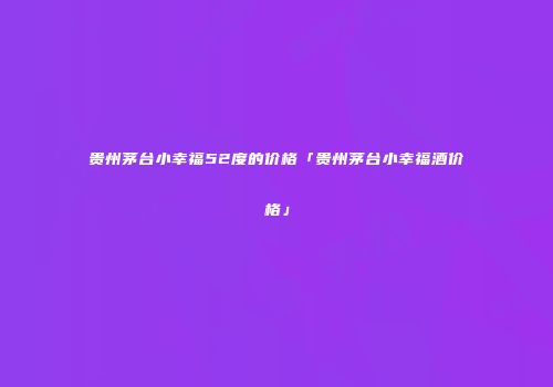 贵州茅台小幸福52度的价格「贵州茅台小幸福酒价格」