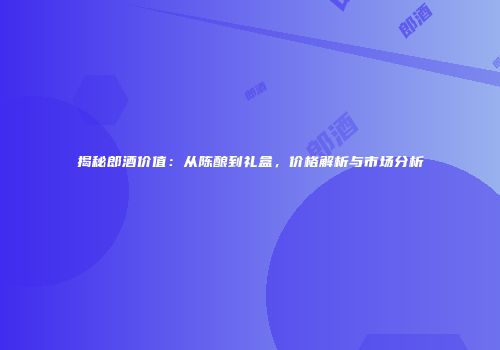 揭秘郎酒价值：从陈酿到礼盒，价格解析与市场分析