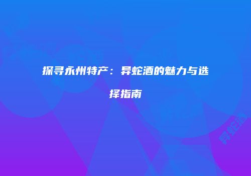 探寻永州特产：异蛇酒的魅力与选择指南