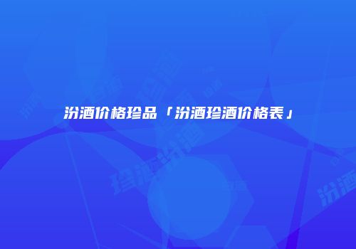 汾酒价格珍品「汾酒珍酒价格表」