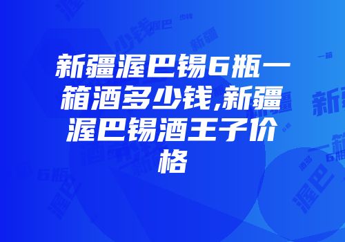 新疆渥巴锡6瓶一箱酒多少钱,新疆渥巴锡酒王子价格