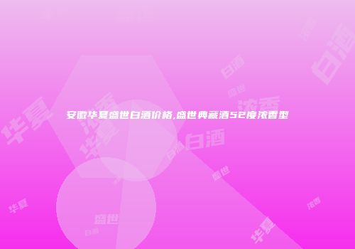 安徽华夏盛世白酒价格,盛世典藏酒52度浓香型