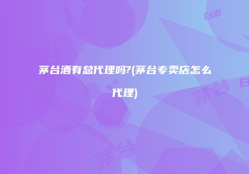 茅台酒有总代理吗?(茅台专卖店怎么代理)