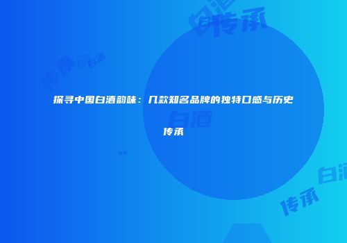 探寻中国白酒韵味：几款知名品牌的独特口感与历史传承