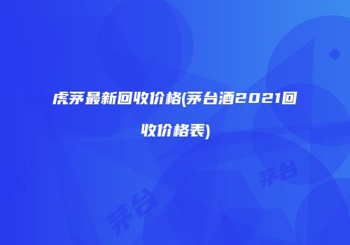 虎茅最新回收价格(茅台酒2021回收价格表)