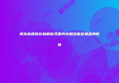 莫高赤霞珠价格解析及国内外知名葡萄酒品牌概览