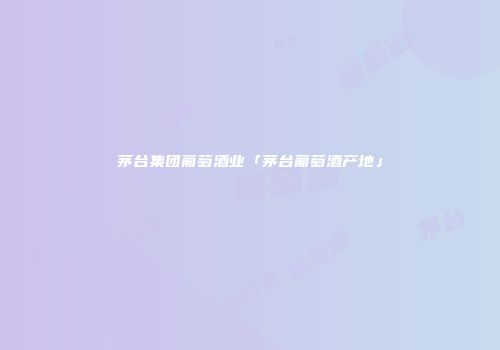 茅台集团葡萄酒业「茅台葡萄酒产地」