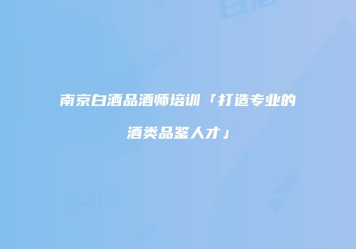 南京白酒品酒师培训「打造专业的酒类品鉴人才」